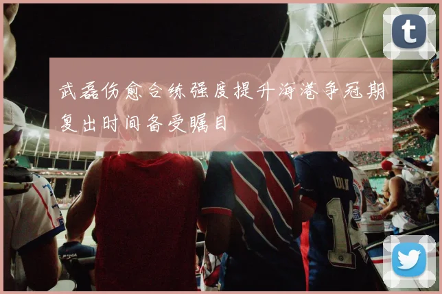 武磊伤愈合练强度提升海港争冠期复出时间备受瞩目