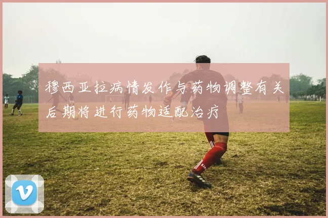 穆西亚拉病情发作与药物调整有关后期将进行药物适配治疗