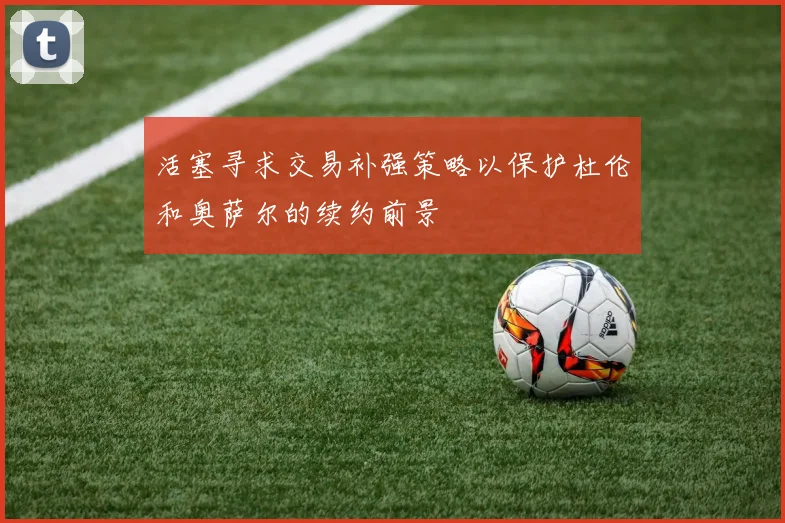 活塞寻求交易补强策略以保护杜伦和奥萨尔的续约前景