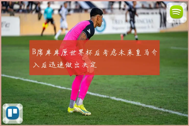 B席库库原世界杯后考虑未来皇马介入后迅速做出决定