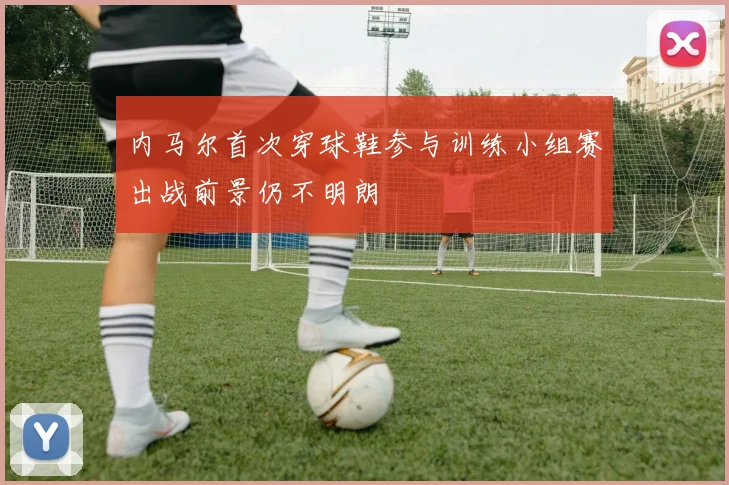 内马尔首次穿球鞋参与训练小组赛出战前景仍不明朗