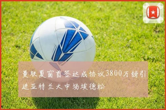 曼联夏窗首签达成协议3800万镑引进亚特兰大中场埃德松