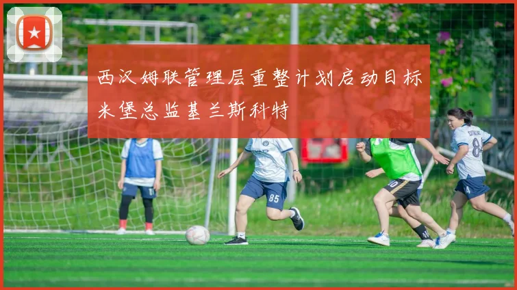 西汉姆联管理层重整计划启动目标米堡总监基兰斯科特