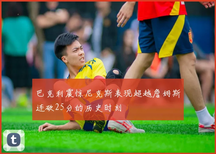 巴克利震惊尼克斯表现超越詹姆斯连砍25分的历史时刻