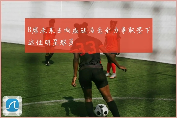 B席未来去向成谜马竞全力争取签下这位明星球员