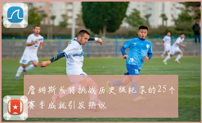 詹姆斯或将挑战历史级纪录的25个赛季成就引发热议