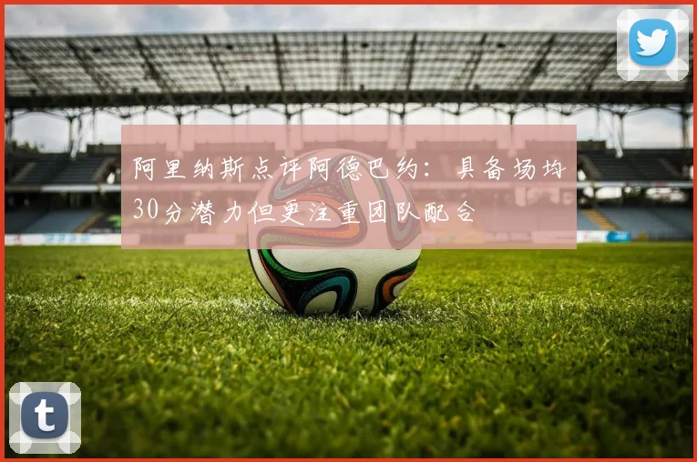 阿里纳斯点评阿德巴约：具备场均30分潜力但更注重团队配合