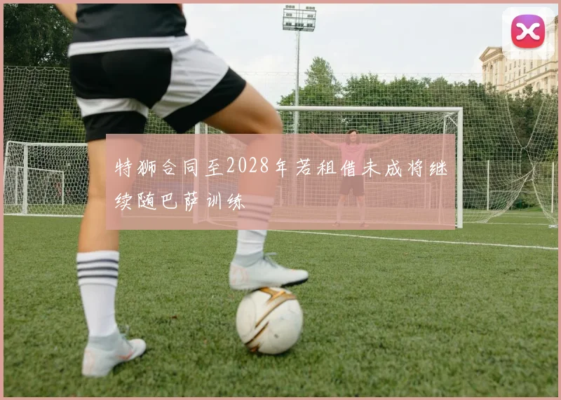 特狮合同至2028年若租借未成将继续随巴萨训练