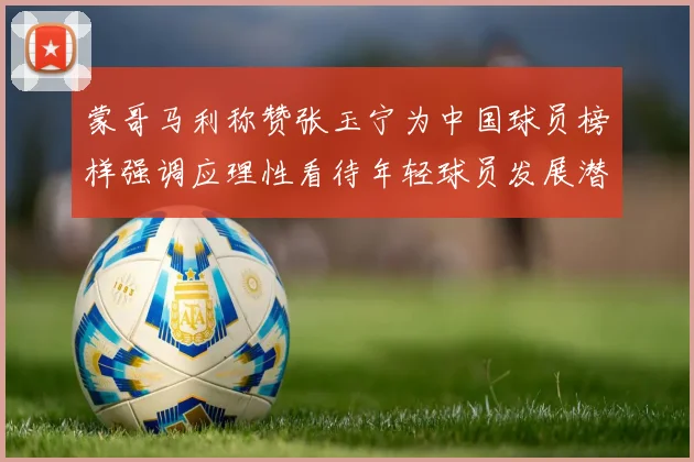 蒙哥马利称赞张玉宁为中国球员榜样强调应理性看待年轻球员发展潜力