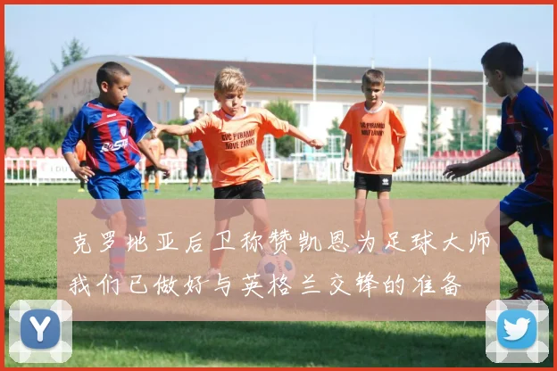 克罗地亚后卫称赞凯恩为足球大师我们已做好与英格兰交锋的准备