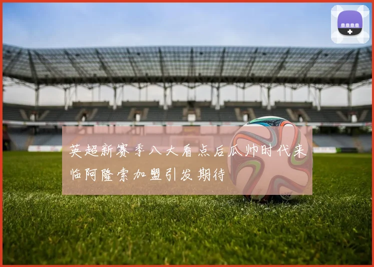 英超新赛季八大看点后瓜帅时代来临阿隆索加盟引发期待
