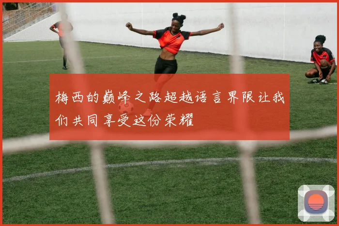 梅西的巅峰之路超越语言界限让我们共同享受这份荣耀