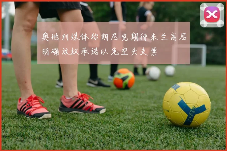 奥地利媒体称朗尼克期待米兰高层明确放权承诺以免空头支票