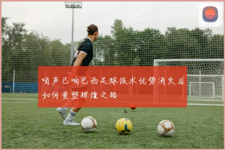 哨声已响巴西足球技术优势消失后如何重塑辉煌之路