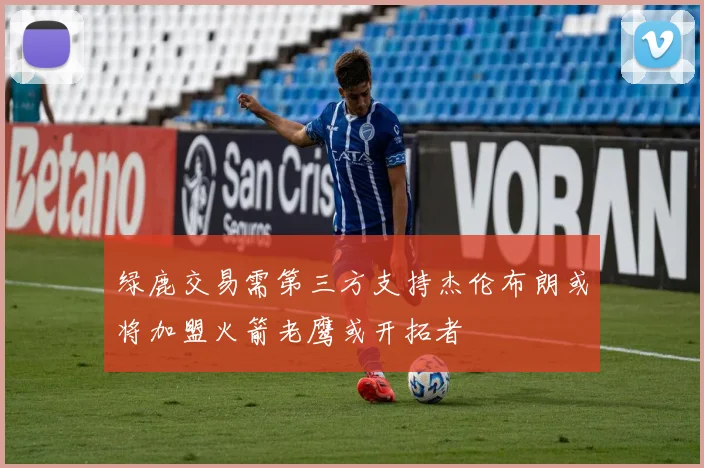 绿鹿交易需第三方支持杰伦布朗或将加盟火箭老鹰或开拓者