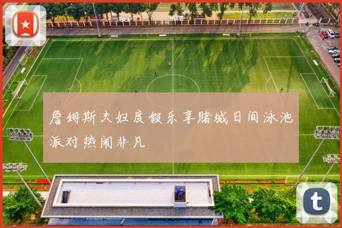 詹姆斯夫妇度假乐享赌城日间泳池派对热闹非凡