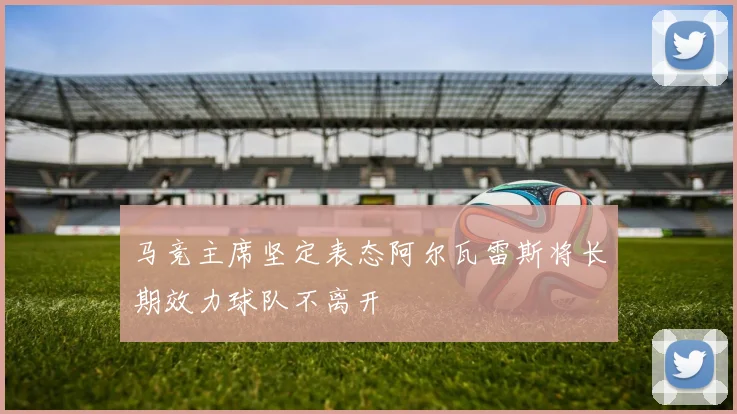 马竞主席坚定表态阿尔瓦雷斯将长期效力球队不离开