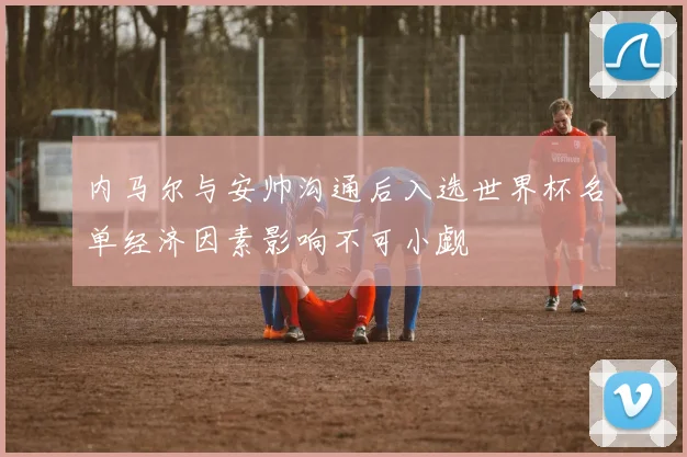 内马尔与安帅沟通后入选世界杯名单经济因素影响不可小觑
