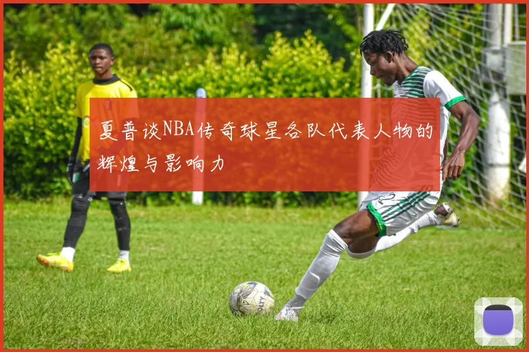 夏普谈NBA传奇球星各队代表人物的辉煌与影响力