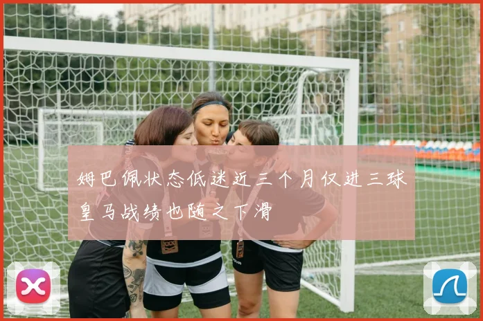 姆巴佩状态低迷近三个月仅进三球皇马战绩也随之下滑