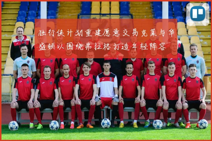 独行侠计划重建愿意交易克莱与华盛顿以围绕弗拉格打造年轻阵容