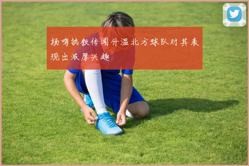 杨鸣执教传闻升温北方球队对其表现出浓厚兴趣