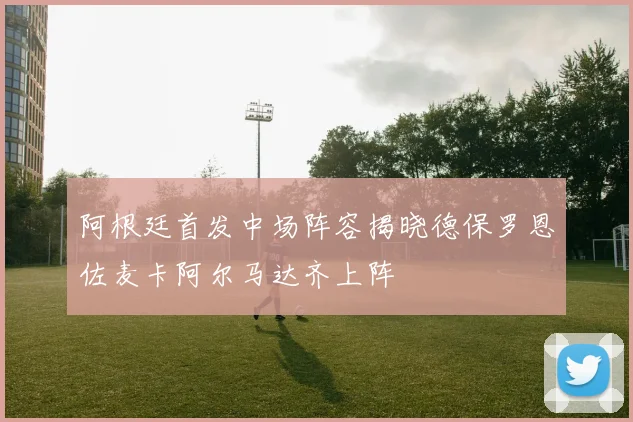 阿根廷首发中场阵容揭晓德保罗恩佐麦卡阿尔马达齐上阵